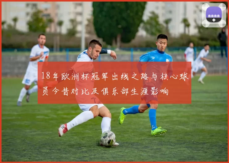 18年欧洲杯冠军出线之路与核心球员今昔对比及俱乐部生涯影响