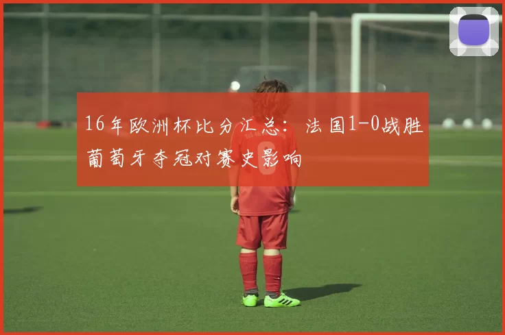 16年欧洲杯比分汇总：法国1-0战胜葡萄牙夺冠对赛史影响