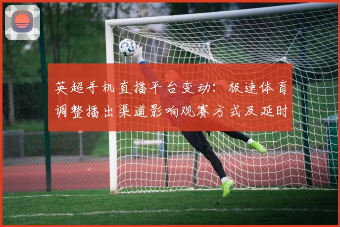 英超手机直播平台变动:极速体育调整播出渠道影响观赛方式及延时回放
